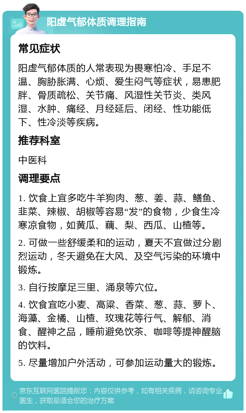 阳虚气郁体质调理指南 常见症状 阳虚气郁体质的人常表现为畏寒怕冷、手足不温、胸胁胀满、心烦、爱生闷气等症状，易患肥胖、骨质疏松、关节痛、风湿性关节炎、类风湿、水肿、痛经、月经延后、闭经、性功能低下、性冷淡等疾病。 推荐科室 中医科 调理要点 1. 饮食上宜多吃牛羊狗肉、葱、姜、蒜、鳝鱼、韭菜、辣椒、胡椒等容易“发”的食物，少食生冷寒凉食物，如黄瓜、藕、梨、西瓜、山楂等。 2. 可做一些舒缓柔和的运动，夏天不宜做过分剧烈运动，冬天避免在大风、及空气污染的环境中锻炼。 3. 自行按摩足三里、涌泉等穴位。 4. 饮食宜吃小麦、高粱、香菜、葱、蒜、萝卜、海藻、金橘、山楂、玫瑰花等行气、解郁、消食、醒神之品，睡前避免饮茶、咖啡等提神醒脑的饮料。 5. 尽量增加户外活动，可参加运动量大的锻炼。