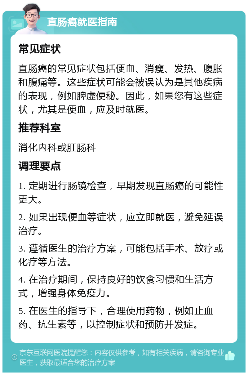 直肠癌就医指南 常见症状 直肠癌的常见症状包括便血、消瘦、发热、腹胀和腹痛等。这些症状可能会被误认为是其他疾病的表现，例如脾虚便秘。因此，如果您有这些症状，尤其是便血，应及时就医。 推荐科室 消化内科或肛肠科 调理要点 1. 定期进行肠镜检查，早期发现直肠癌的可能性更大。 2. 如果出现便血等症状，应立即就医，避免延误治疗。 3. 遵循医生的治疗方案，可能包括手术、放疗或化疗等方法。 4. 在治疗期间，保持良好的饮食习惯和生活方式，增强身体免疫力。 5. 在医生的指导下，合理使用药物，例如止血药、抗生素等，以控制症状和预防并发症。