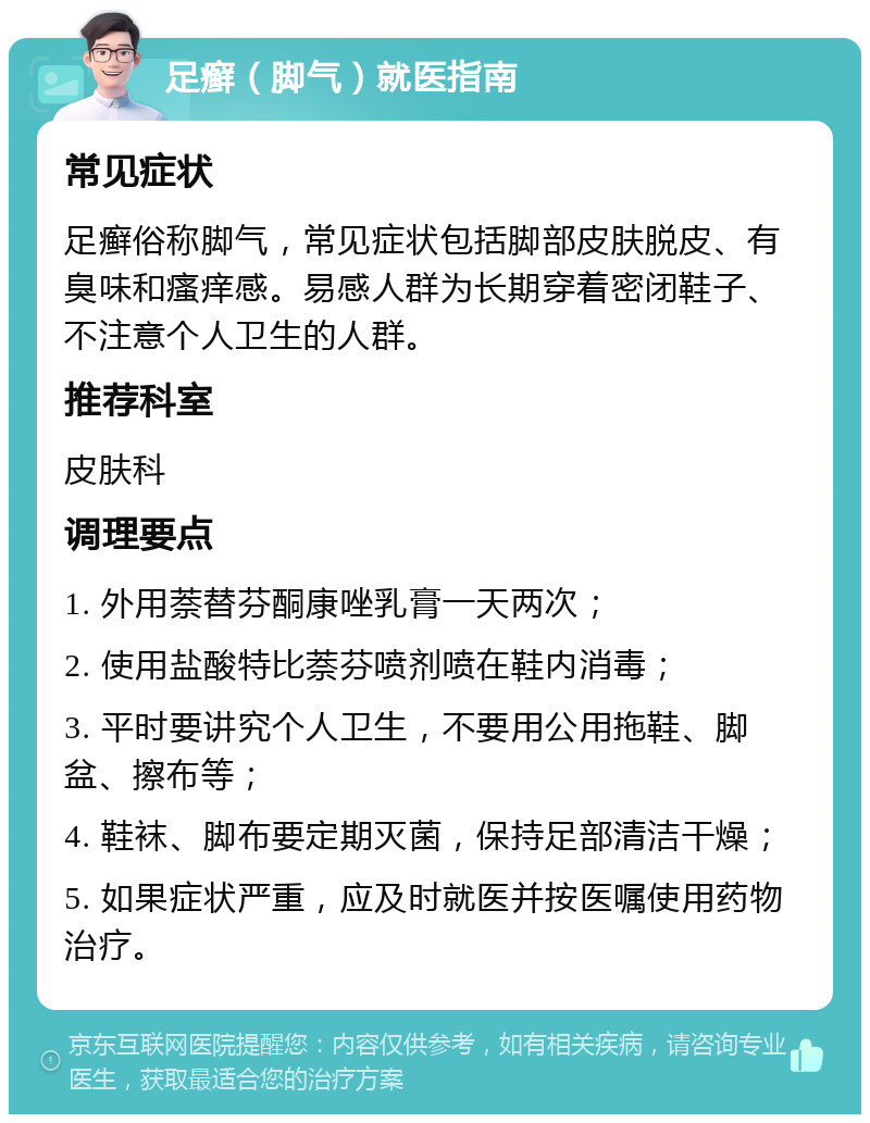 足癣（脚气）就医指南 常见症状 足癣俗称脚气，常见症状包括脚部皮肤脱皮、有臭味和瘙痒感。易感人群为长期穿着密闭鞋子、不注意个人卫生的人群。 推荐科室 皮肤科 调理要点 1. 外用萘替芬酮康唑乳膏一天两次； 2. 使用盐酸特比萘芬喷剂喷在鞋内消毒； 3. 平时要讲究个人卫生，不要用公用拖鞋、脚盆、擦布等； 4. 鞋袜、脚布要定期灭菌，保持足部清洁干燥； 5. 如果症状严重，应及时就医并按医嘱使用药物治疗。