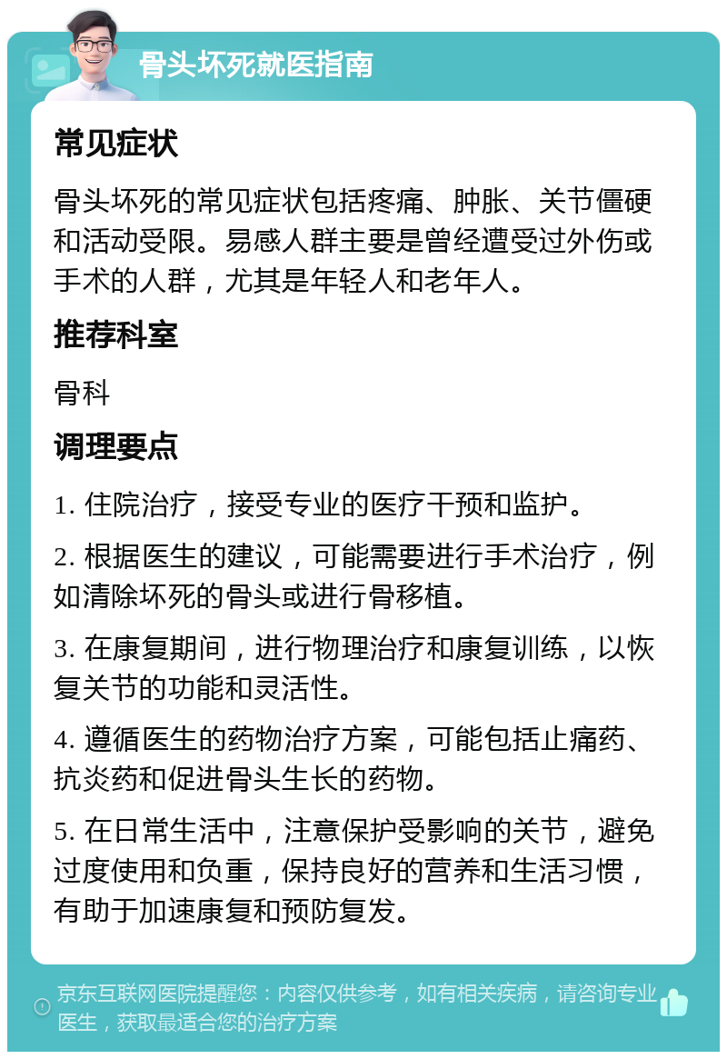 骨头坏死就医指南 常见症状 骨头坏死的常见症状包括疼痛、肿胀、关节僵硬和活动受限。易感人群主要是曾经遭受过外伤或手术的人群，尤其是年轻人和老年人。 推荐科室 骨科 调理要点 1. 住院治疗，接受专业的医疗干预和监护。 2. 根据医生的建议，可能需要进行手术治疗，例如清除坏死的骨头或进行骨移植。 3. 在康复期间，进行物理治疗和康复训练，以恢复关节的功能和灵活性。 4. 遵循医生的药物治疗方案，可能包括止痛药、抗炎药和促进骨头生长的药物。 5. 在日常生活中，注意保护受影响的关节，避免过度使用和负重，保持良好的营养和生活习惯，有助于加速康复和预防复发。