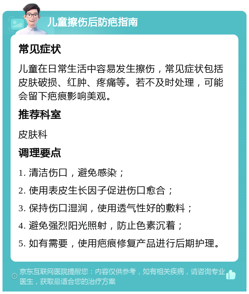 儿童擦伤后防疤指南 常见症状 儿童在日常生活中容易发生擦伤，常见症状包括皮肤破损、红肿、疼痛等。若不及时处理，可能会留下疤痕影响美观。 推荐科室 皮肤科 调理要点 1. 清洁伤口，避免感染； 2. 使用表皮生长因子促进伤口愈合； 3. 保持伤口湿润，使用透气性好的敷料； 4. 避免强烈阳光照射，防止色素沉着； 5. 如有需要，使用疤痕修复产品进行后期护理。