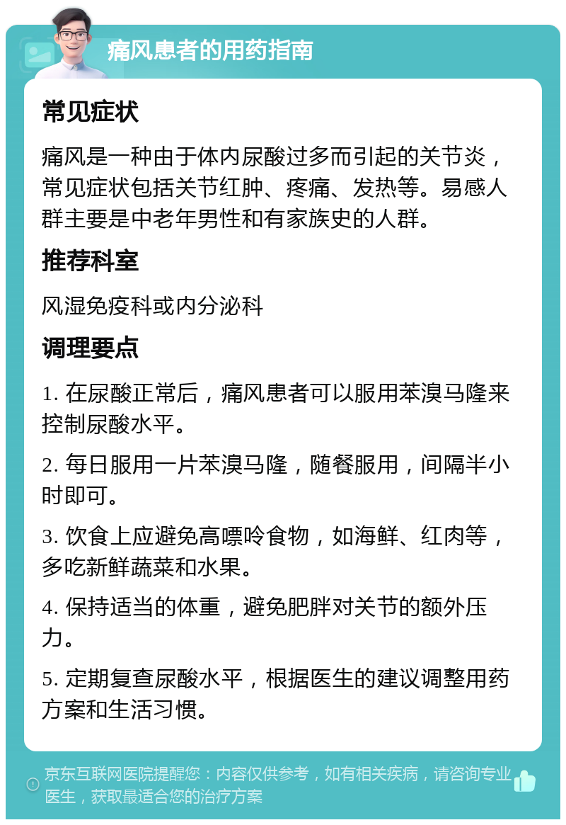 痛风患者的用药指南 常见症状 痛风是一种由于体内尿酸过多而引起的关节炎，常见症状包括关节红肿、疼痛、发热等。易感人群主要是中老年男性和有家族史的人群。 推荐科室 风湿免疫科或内分泌科 调理要点 1. 在尿酸正常后，痛风患者可以服用苯溴马隆来控制尿酸水平。 2. 每日服用一片苯溴马隆，随餐服用，间隔半小时即可。 3. 饮食上应避免高嘌呤食物，如海鲜、红肉等，多吃新鲜蔬菜和水果。 4. 保持适当的体重，避免肥胖对关节的额外压力。 5. 定期复查尿酸水平，根据医生的建议调整用药方案和生活习惯。