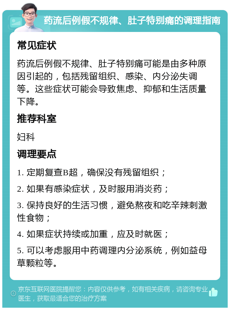 药流后例假不规律、肚子特别痛的调理指南 常见症状 药流后例假不规律、肚子特别痛可能是由多种原因引起的，包括残留组织、感染、内分泌失调等。这些症状可能会导致焦虑、抑郁和生活质量下降。 推荐科室 妇科 调理要点 1. 定期复查B超，确保没有残留组织； 2. 如果有感染症状，及时服用消炎药； 3. 保持良好的生活习惯，避免熬夜和吃辛辣刺激性食物； 4. 如果症状持续或加重，应及时就医； 5. 可以考虑服用中药调理内分泌系统，例如益母草颗粒等。