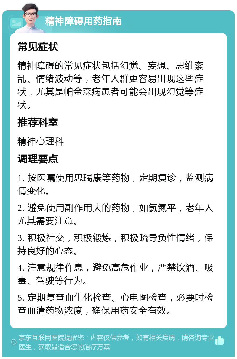 精神障碍用药指南 常见症状 精神障碍的常见症状包括幻觉、妄想、思维紊乱、情绪波动等，老年人群更容易出现这些症状，尤其是帕金森病患者可能会出现幻觉等症状。 推荐科室 精神心理科 调理要点 1. 按医嘱使用思瑞康等药物，定期复诊，监测病情变化。 2. 避免使用副作用大的药物，如氯氮平，老年人尤其需要注意。 3. 积极社交，积极锻炼，积极疏导负性情绪，保持良好的心态。 4. 注意规律作息，避免高危作业，严禁饮酒、吸毒、驾驶等行为。 5. 定期复查血生化检查、心电图检查，必要时检查血清药物浓度，确保用药安全有效。