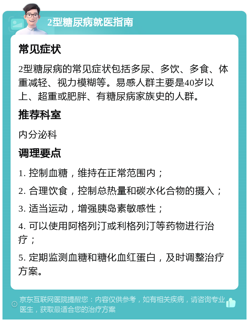 2型糖尿病就医指南 常见症状 2型糖尿病的常见症状包括多尿、多饮、多食、体重减轻、视力模糊等。易感人群主要是40岁以上、超重或肥胖、有糖尿病家族史的人群。 推荐科室 内分泌科 调理要点 1. 控制血糖，维持在正常范围内； 2. 合理饮食，控制总热量和碳水化合物的摄入； 3. 适当运动，增强胰岛素敏感性； 4. 可以使用阿格列汀或利格列汀等药物进行治疗； 5. 定期监测血糖和糖化血红蛋白，及时调整治疗方案。