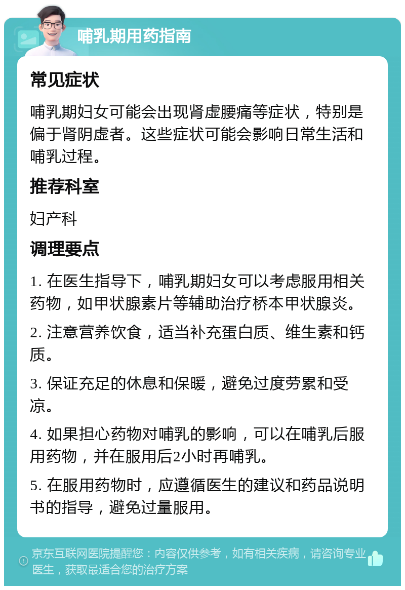 哺乳期用药指南 常见症状 哺乳期妇女可能会出现肾虚腰痛等症状，特别是偏于肾阴虚者。这些症状可能会影响日常生活和哺乳过程。 推荐科室 妇产科 调理要点 1. 在医生指导下，哺乳期妇女可以考虑服用相关药物，如甲状腺素片等辅助治疗桥本甲状腺炎。 2. 注意营养饮食，适当补充蛋白质、维生素和钙质。 3. 保证充足的休息和保暖，避免过度劳累和受凉。 4. 如果担心药物对哺乳的影响，可以在哺乳后服用药物，并在服用后2小时再哺乳。 5. 在服用药物时，应遵循医生的建议和药品说明书的指导，避免过量服用。