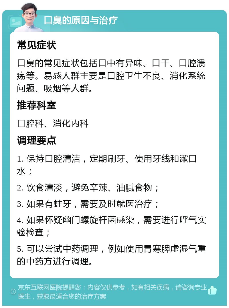 口臭的原因与治疗 常见症状 口臭的常见症状包括口中有异味、口干、口腔溃疡等。易感人群主要是口腔卫生不良、消化系统问题、吸烟等人群。 推荐科室 口腔科、消化内科 调理要点 1. 保持口腔清洁，定期刷牙、使用牙线和漱口水； 2. 饮食清淡，避免辛辣、油腻食物； 3. 如果有蛀牙，需要及时就医治疗； 4. 如果怀疑幽门螺旋杆菌感染，需要进行呼气实验检查； 5. 可以尝试中药调理，例如使用胃寒脾虚湿气重的中药方进行调理。