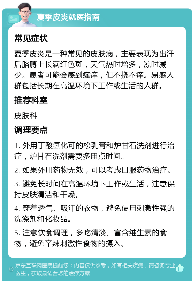 夏季皮炎就医指南 常见症状 夏季皮炎是一种常见的皮肤病，主要表现为出汗后胳膊上长满红色斑，天气热时增多，凉时减少。患者可能会感到瘙痒，但不挠不痒。易感人群包括长期在高温环境下工作或生活的人群。 推荐科室 皮肤科 调理要点 1. 外用丁酸氢化可的松乳膏和炉甘石洗剂进行治疗，炉甘石洗剂需要多用点时间。 2. 如果外用药物无效，可以考虑口服药物治疗。 3. 避免长时间在高温环境下工作或生活，注意保持皮肤清洁和干燥。 4. 穿着透气、吸汗的衣物，避免使用刺激性强的洗涤剂和化妆品。 5. 注意饮食调理，多吃清淡、富含维生素的食物，避免辛辣刺激性食物的摄入。