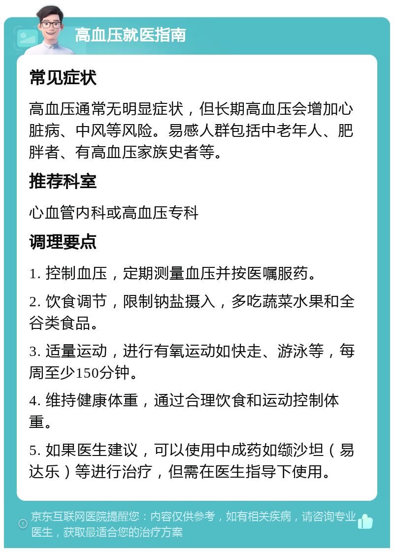 高血压就医指南 常见症状 高血压通常无明显症状，但长期高血压会增加心脏病、中风等风险。易感人群包括中老年人、肥胖者、有高血压家族史者等。 推荐科室 心血管内科或高血压专科 调理要点 1. 控制血压，定期测量血压并按医嘱服药。 2. 饮食调节，限制钠盐摄入，多吃蔬菜水果和全谷类食品。 3. 适量运动，进行有氧运动如快走、游泳等，每周至少150分钟。 4. 维持健康体重，通过合理饮食和运动控制体重。 5. 如果医生建议，可以使用中成药如缬沙坦（易达乐）等进行治疗，但需在医生指导下使用。