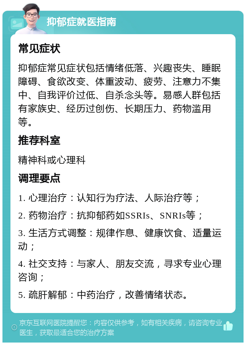 抑郁症就医指南 常见症状 抑郁症常见症状包括情绪低落、兴趣丧失、睡眠障碍、食欲改变、体重波动、疲劳、注意力不集中、自我评价过低、自杀念头等。易感人群包括有家族史、经历过创伤、长期压力、药物滥用等。 推荐科室 精神科或心理科 调理要点 1. 心理治疗：认知行为疗法、人际治疗等； 2. 药物治疗：抗抑郁药如SSRIs、SNRIs等； 3. 生活方式调整：规律作息、健康饮食、适量运动； 4. 社交支持：与家人、朋友交流，寻求专业心理咨询； 5. 疏肝解郁：中药治疗，改善情绪状态。