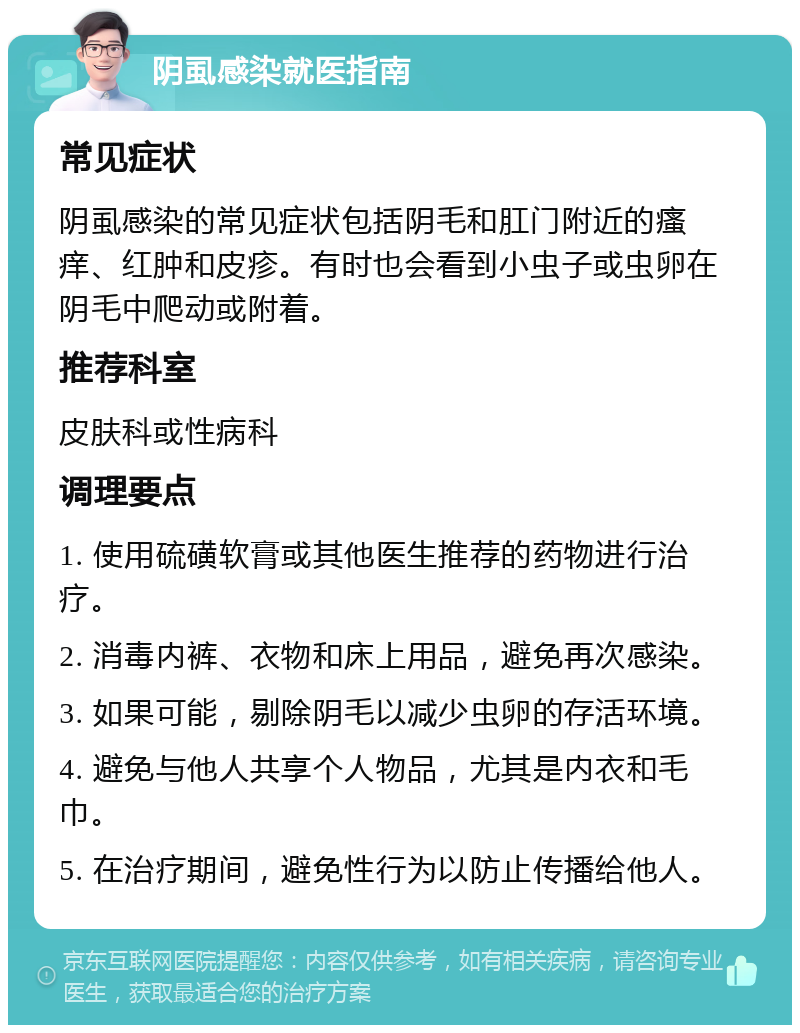 阴虱感染就医指南 常见症状 阴虱感染的常见症状包括阴毛和肛门附近的瘙痒、红肿和皮疹。有时也会看到小虫子或虫卵在阴毛中爬动或附着。 推荐科室 皮肤科或性病科 调理要点 1. 使用硫磺软膏或其他医生推荐的药物进行治疗。 2. 消毒内裤、衣物和床上用品，避免再次感染。 3. 如果可能，剔除阴毛以减少虫卵的存活环境。 4. 避免与他人共享个人物品，尤其是内衣和毛巾。 5. 在治疗期间，避免性行为以防止传播给他人。