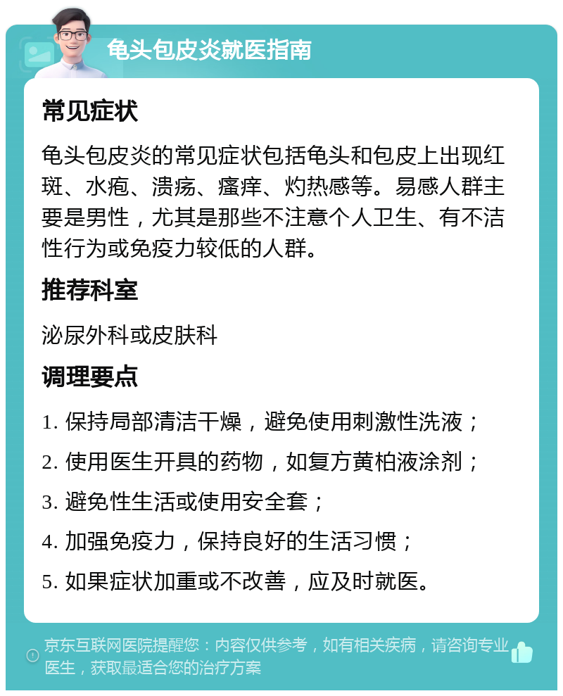 龟头包皮炎就医指南 常见症状 龟头包皮炎的常见症状包括龟头和包皮上出现红斑、水疱、溃疡、瘙痒、灼热感等。易感人群主要是男性，尤其是那些不注意个人卫生、有不洁性行为或免疫力较低的人群。 推荐科室 泌尿外科或皮肤科 调理要点 1. 保持局部清洁干燥，避免使用刺激性洗液； 2. 使用医生开具的药物，如复方黄柏液涂剂； 3. 避免性生活或使用安全套； 4. 加强免疫力，保持良好的生活习惯； 5. 如果症状加重或不改善，应及时就医。