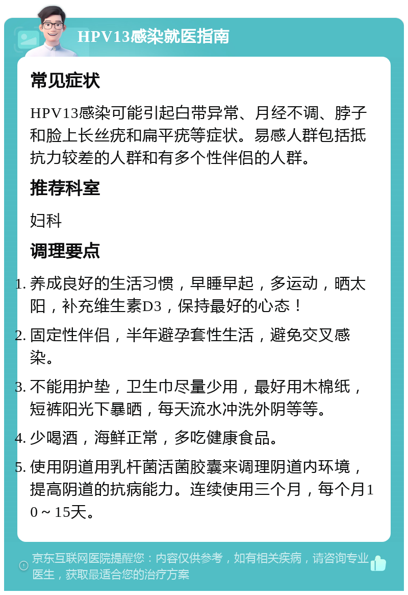 HPV13感染就医指南 常见症状 HPV13感染可能引起白带异常、月经不调、脖子和脸上长丝疣和扁平疣等症状。易感人群包括抵抗力较差的人群和有多个性伴侣的人群。 推荐科室 妇科 调理要点 养成良好的生活习惯，早睡早起，多运动，晒太阳，补充维生素D3，保持最好的心态！ 固定性伴侣，半年避孕套性生活，避免交叉感染。 不能用护垫，卫生巾尽量少用，最好用木棉纸，短裤阳光下暴晒，每天流水冲洗外阴等等。 少喝酒，海鲜正常，多吃健康食品。 使用阴道用乳杆菌活菌胶囊来调理阴道内环境，提高阴道的抗病能力。连续使用三个月，每个月10～15天。