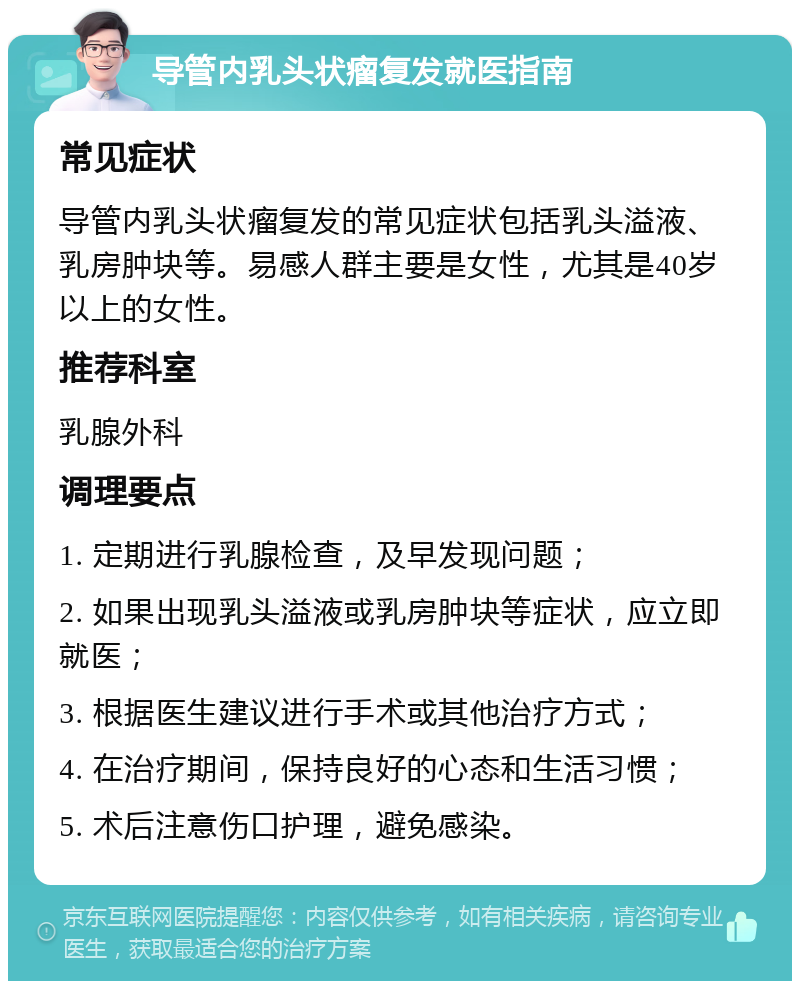 导管内乳头状瘤复发就医指南 常见症状 导管内乳头状瘤复发的常见症状包括乳头溢液、乳房肿块等。易感人群主要是女性，尤其是40岁以上的女性。 推荐科室 乳腺外科 调理要点 1. 定期进行乳腺检查，及早发现问题； 2. 如果出现乳头溢液或乳房肿块等症状，应立即就医； 3. 根据医生建议进行手术或其他治疗方式； 4. 在治疗期间，保持良好的心态和生活习惯； 5. 术后注意伤口护理，避免感染。