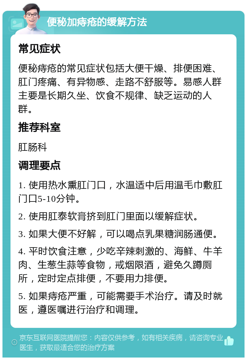 便秘加痔疮的缓解方法 常见症状 便秘痔疮的常见症状包括大便干燥、排便困难、肛门疼痛、有异物感、走路不舒服等。易感人群主要是长期久坐、饮食不规律、缺乏运动的人群。 推荐科室 肛肠科 调理要点 1. 使用热水熏肛门口，水温适中后用温毛巾敷肛门口5-10分钟。 2. 使用肛泰软膏挤到肛门里面以缓解症状。 3. 如果大便不好解，可以喝点乳果糖润肠通便。 4. 平时饮食注意，少吃辛辣刺激的、海鲜、牛羊肉、生葱生蒜等食物，戒烟限酒，避免久蹲厕所，定时定点排便，不要用力排便。 5. 如果痔疮严重，可能需要手术治疗。请及时就医，遵医嘱进行治疗和调理。