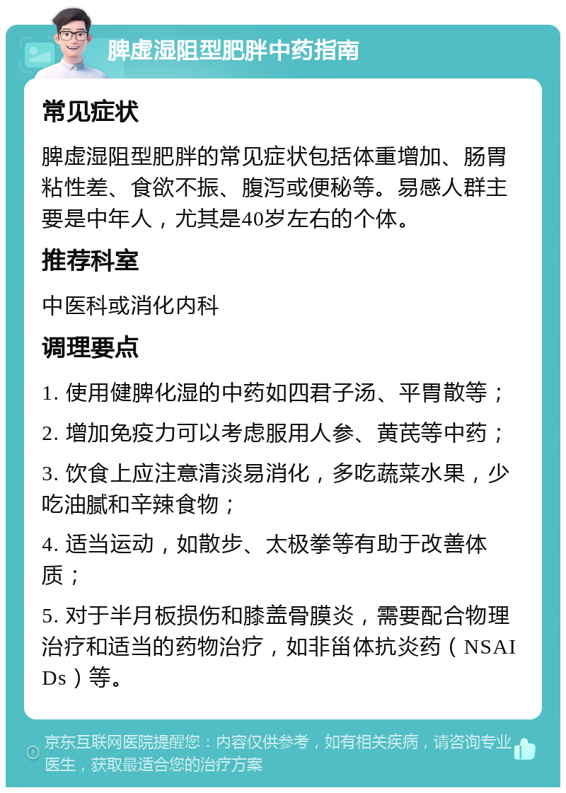 脾虚湿阻型肥胖中药指南 常见症状 脾虚湿阻型肥胖的常见症状包括体重增加、肠胃粘性差、食欲不振、腹泻或便秘等。易感人群主要是中年人，尤其是40岁左右的个体。 推荐科室 中医科或消化内科 调理要点 1. 使用健脾化湿的中药如四君子汤、平胃散等； 2. 增加免疫力可以考虑服用人参、黄芪等中药； 3. 饮食上应注意清淡易消化，多吃蔬菜水果，少吃油腻和辛辣食物； 4. 适当运动，如散步、太极拳等有助于改善体质； 5. 对于半月板损伤和膝盖骨膜炎，需要配合物理治疗和适当的药物治疗，如非甾体抗炎药（NSAIDs）等。