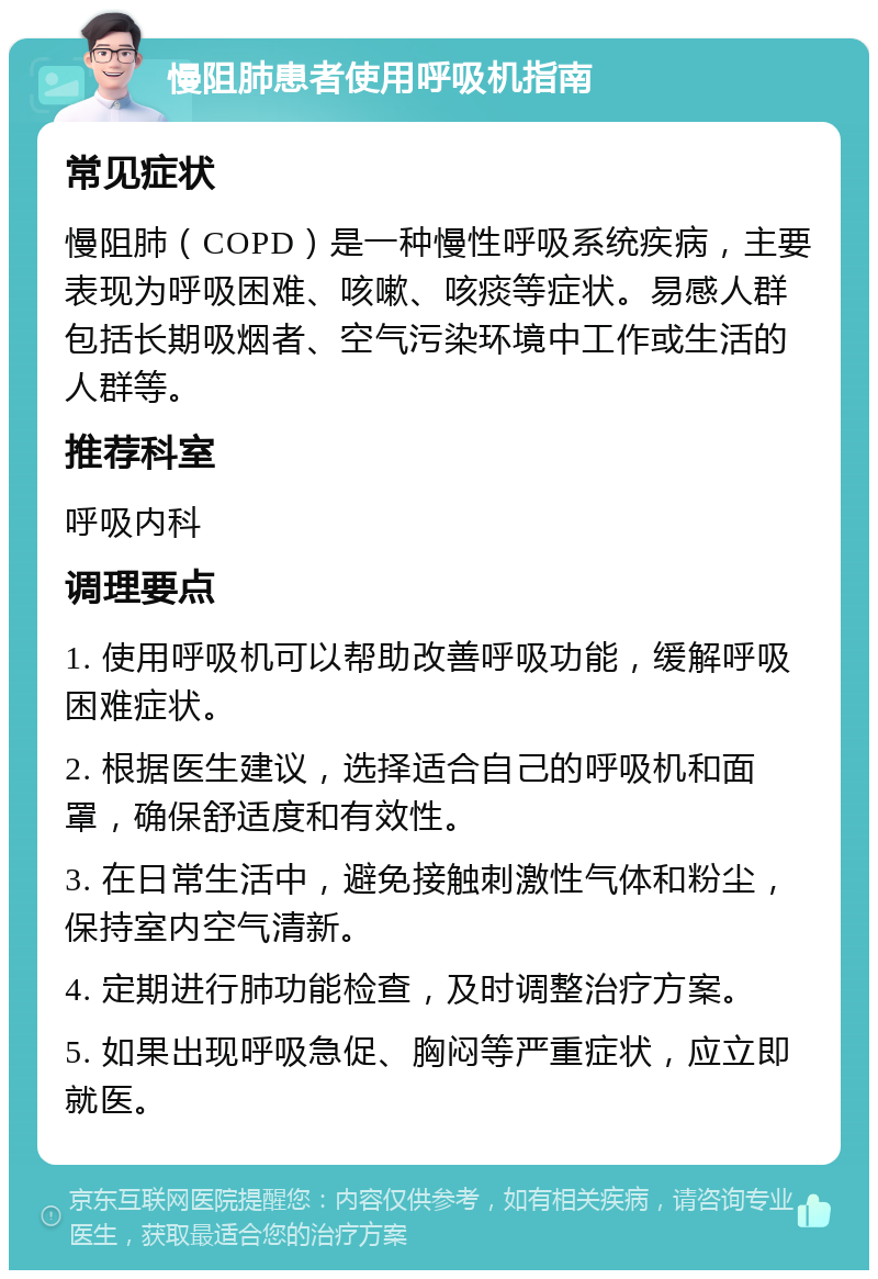 慢阻肺患者使用呼吸机指南 常见症状 慢阻肺（COPD）是一种慢性呼吸系统疾病，主要表现为呼吸困难、咳嗽、咳痰等症状。易感人群包括长期吸烟者、空气污染环境中工作或生活的人群等。 推荐科室 呼吸内科 调理要点 1. 使用呼吸机可以帮助改善呼吸功能，缓解呼吸困难症状。 2. 根据医生建议，选择适合自己的呼吸机和面罩，确保舒适度和有效性。 3. 在日常生活中，避免接触刺激性气体和粉尘，保持室内空气清新。 4. 定期进行肺功能检查，及时调整治疗方案。 5. 如果出现呼吸急促、胸闷等严重症状，应立即就医。