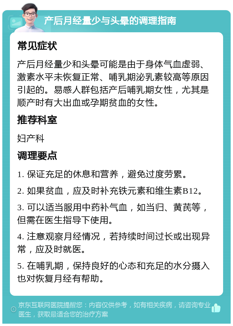 产后月经量少与头晕的调理指南 常见症状 产后月经量少和头晕可能是由于身体气血虚弱、激素水平未恢复正常、哺乳期泌乳素较高等原因引起的。易感人群包括产后哺乳期女性，尤其是顺产时有大出血或孕期贫血的女性。 推荐科室 妇产科 调理要点 1. 保证充足的休息和营养，避免过度劳累。 2. 如果贫血，应及时补充铁元素和维生素B12。 3. 可以适当服用中药补气血，如当归、黄芪等，但需在医生指导下使用。 4. 注意观察月经情况，若持续时间过长或出现异常，应及时就医。 5. 在哺乳期，保持良好的心态和充足的水分摄入也对恢复月经有帮助。