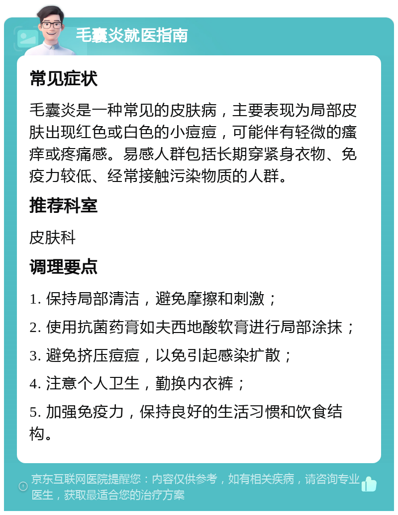 毛囊炎就医指南 常见症状 毛囊炎是一种常见的皮肤病，主要表现为局部皮肤出现红色或白色的小痘痘，可能伴有轻微的瘙痒或疼痛感。易感人群包括长期穿紧身衣物、免疫力较低、经常接触污染物质的人群。 推荐科室 皮肤科 调理要点 1. 保持局部清洁，避免摩擦和刺激； 2. 使用抗菌药膏如夫西地酸软膏进行局部涂抹； 3. 避免挤压痘痘，以免引起感染扩散； 4. 注意个人卫生，勤换内衣裤； 5. 加强免疫力，保持良好的生活习惯和饮食结构。