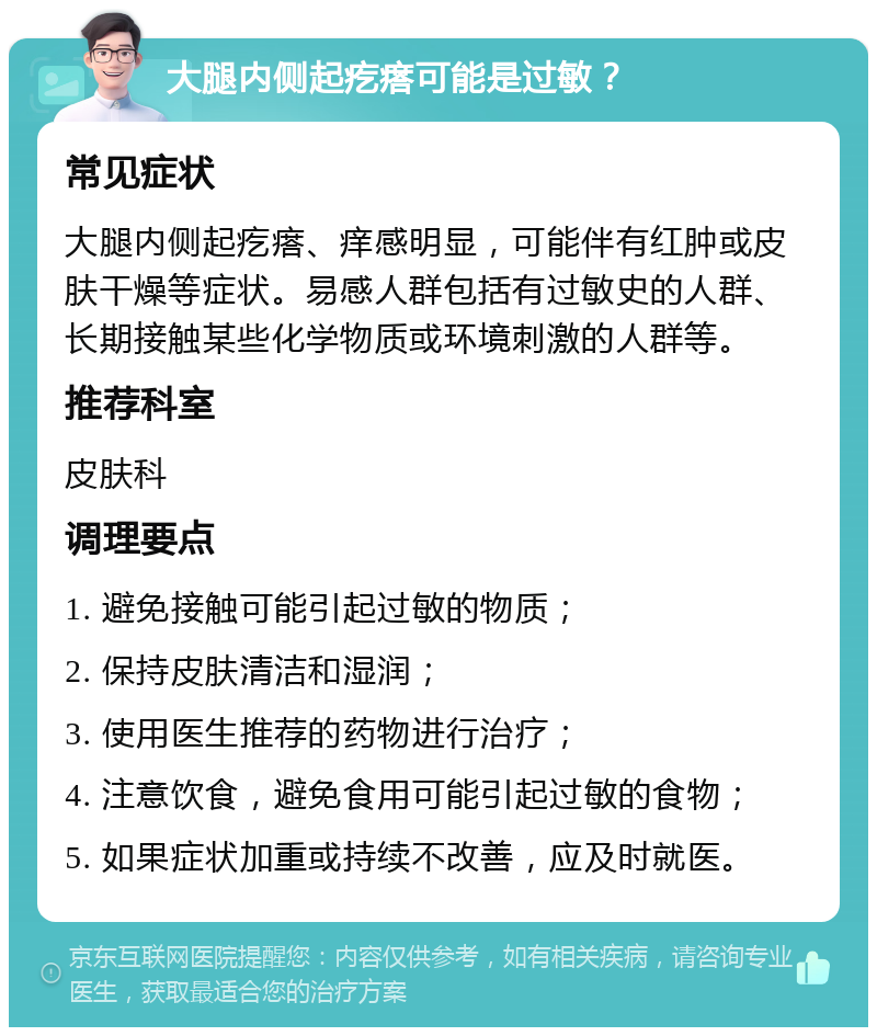 大腿内侧起疙瘩可能是过敏？ 常见症状 大腿内侧起疙瘩、痒感明显，可能伴有红肿或皮肤干燥等症状。易感人群包括有过敏史的人群、长期接触某些化学物质或环境刺激的人群等。 推荐科室 皮肤科 调理要点 1. 避免接触可能引起过敏的物质； 2. 保持皮肤清洁和湿润； 3. 使用医生推荐的药物进行治疗； 4. 注意饮食，避免食用可能引起过敏的食物； 5. 如果症状加重或持续不改善，应及时就医。