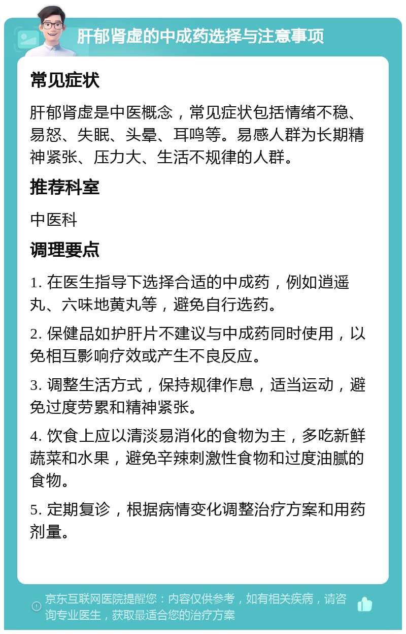 肝郁肾虚的中成药选择与注意事项 常见症状 肝郁肾虚是中医概念，常见症状包括情绪不稳、易怒、失眠、头晕、耳鸣等。易感人群为长期精神紧张、压力大、生活不规律的人群。 推荐科室 中医科 调理要点 1. 在医生指导下选择合适的中成药，例如逍遥丸、六味地黄丸等，避免自行选药。 2. 保健品如护肝片不建议与中成药同时使用，以免相互影响疗效或产生不良反应。 3. 调整生活方式，保持规律作息，适当运动，避免过度劳累和精神紧张。 4. 饮食上应以清淡易消化的食物为主，多吃新鲜蔬菜和水果，避免辛辣刺激性食物和过度油腻的食物。 5. 定期复诊，根据病情变化调整治疗方案和用药剂量。