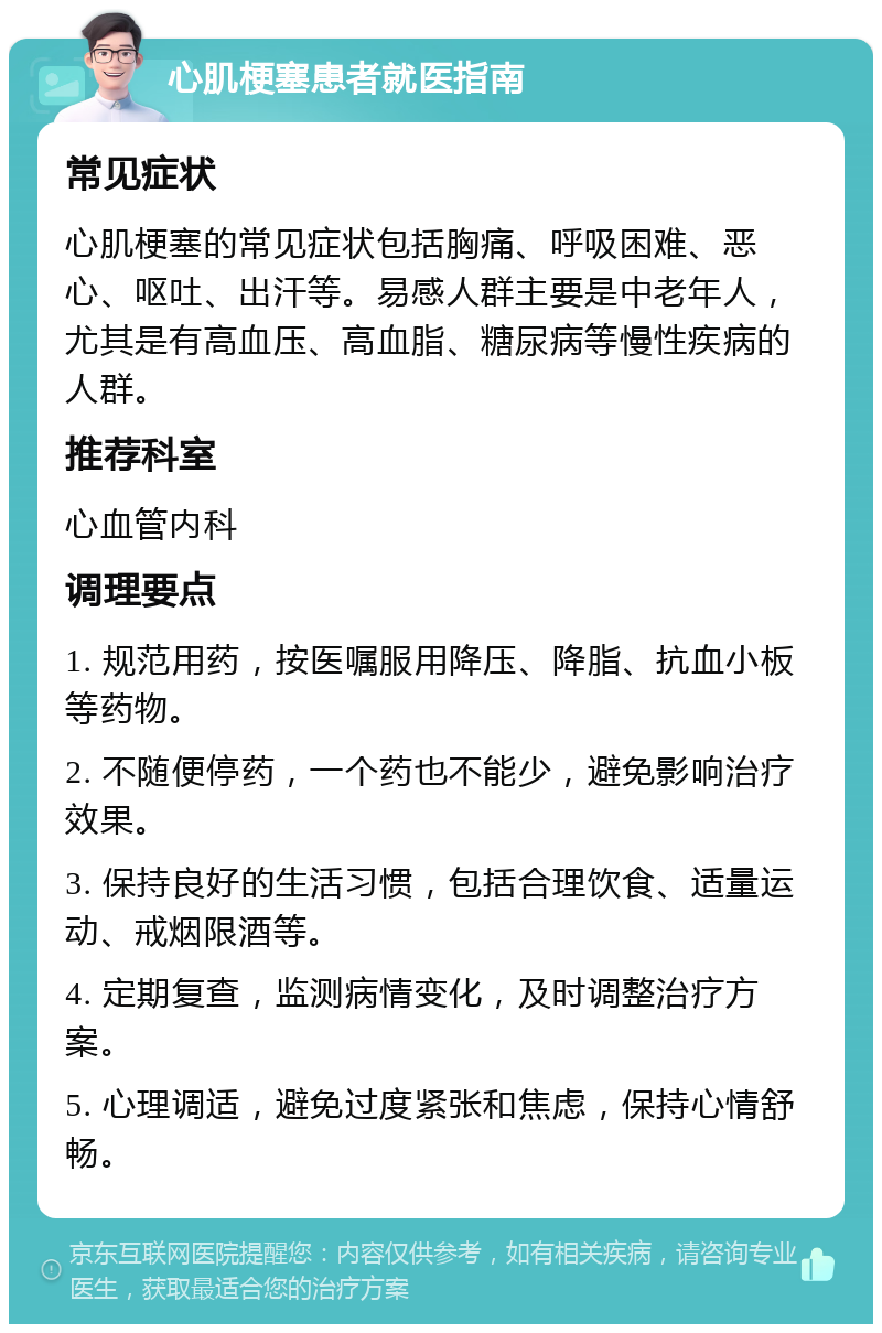 心肌梗塞患者就医指南 常见症状 心肌梗塞的常见症状包括胸痛、呼吸困难、恶心、呕吐、出汗等。易感人群主要是中老年人，尤其是有高血压、高血脂、糖尿病等慢性疾病的人群。 推荐科室 心血管内科 调理要点 1. 规范用药，按医嘱服用降压、降脂、抗血小板等药物。 2. 不随便停药，一个药也不能少，避免影响治疗效果。 3. 保持良好的生活习惯，包括合理饮食、适量运动、戒烟限酒等。 4. 定期复查，监测病情变化，及时调整治疗方案。 5. 心理调适，避免过度紧张和焦虑，保持心情舒畅。