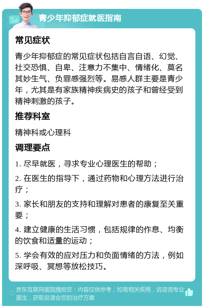 青少年抑郁症就医指南 常见症状 青少年抑郁症的常见症状包括自言自语、幻觉、社交恐惧、自卑、注意力不集中、情绪化、莫名其妙生气、负罪感强烈等。易感人群主要是青少年，尤其是有家族精神疾病史的孩子和曾经受到精神刺激的孩子。 推荐科室 精神科或心理科 调理要点 1. 尽早就医，寻求专业心理医生的帮助； 2. 在医生的指导下，通过药物和心理方法进行治疗； 3. 家长和朋友的支持和理解对患者的康复至关重要； 4. 建立健康的生活习惯，包括规律的作息、均衡的饮食和适量的运动； 5. 学会有效的应对压力和负面情绪的方法，例如深呼吸、冥想等放松技巧。