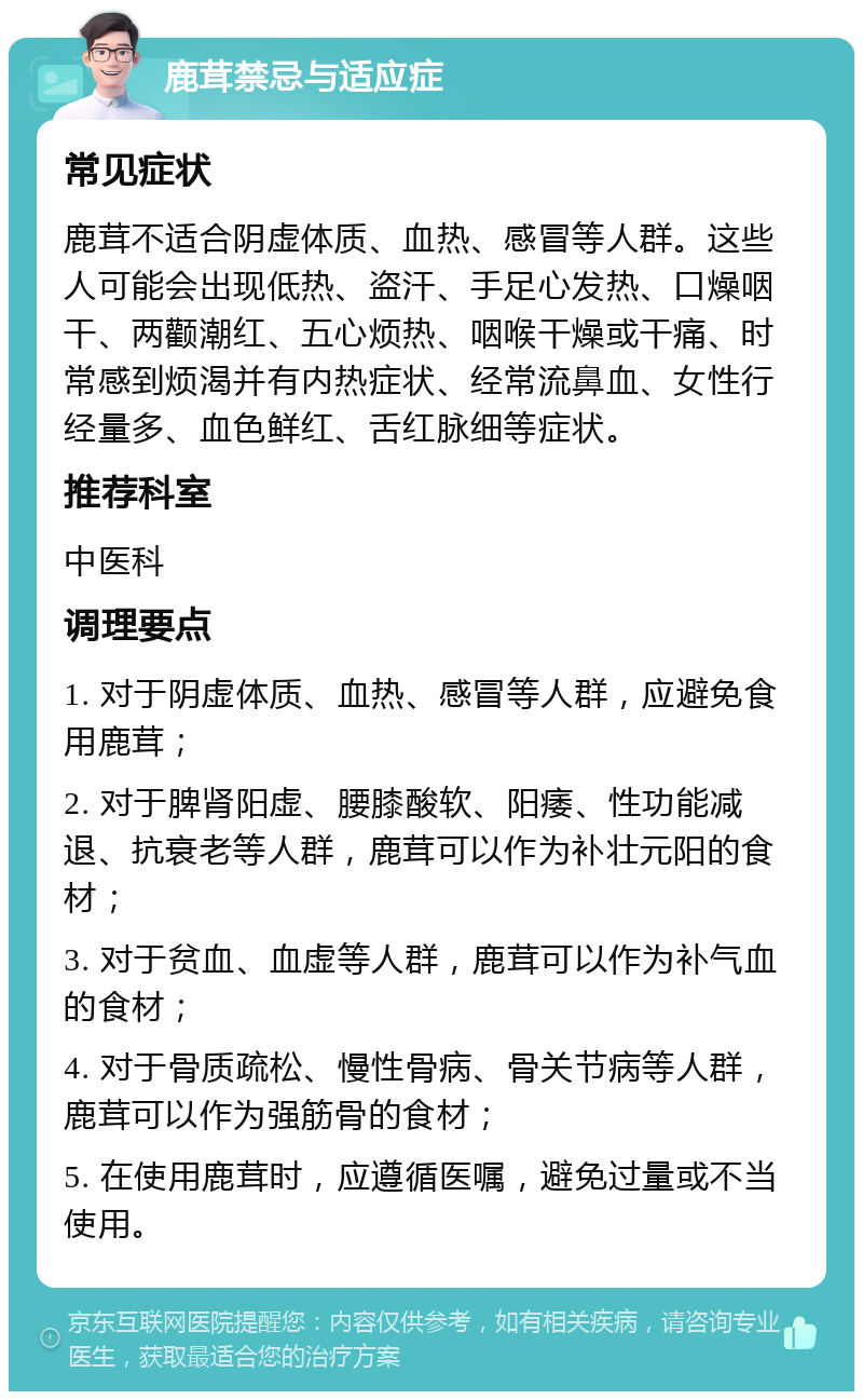 鹿茸禁忌与适应症 常见症状 鹿茸不适合阴虚体质、血热、感冒等人群。这些人可能会出现低热、盗汗、手足心发热、口燥咽干、两颧潮红、五心烦热、咽喉干燥或干痛、时常感到烦渴并有内热症状、经常流鼻血、女性行经量多、血色鲜红、舌红脉细等症状。 推荐科室 中医科 调理要点 1. 对于阴虚体质、血热、感冒等人群，应避免食用鹿茸； 2. 对于脾肾阳虚、腰膝酸软、阳痿、性功能减退、抗衰老等人群，鹿茸可以作为补壮元阳的食材； 3. 对于贫血、血虚等人群，鹿茸可以作为补气血的食材； 4. 对于骨质疏松、慢性骨病、骨关节病等人群，鹿茸可以作为强筋骨的食材； 5. 在使用鹿茸时，应遵循医嘱，避免过量或不当使用。