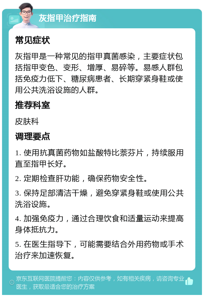 灰指甲治疗指南 常见症状 灰指甲是一种常见的指甲真菌感染，主要症状包括指甲变色、变形、增厚、易碎等。易感人群包括免疫力低下、糖尿病患者、长期穿紧身鞋或使用公共洗浴设施的人群。 推荐科室 皮肤科 调理要点 1. 使用抗真菌药物如盐酸特比萘芬片，持续服用直至指甲长好。 2. 定期检查肝功能，确保药物安全性。 3. 保持足部清洁干燥，避免穿紧身鞋或使用公共洗浴设施。 4. 加强免疫力，通过合理饮食和适量运动来提高身体抵抗力。 5. 在医生指导下，可能需要结合外用药物或手术治疗来加速恢复。