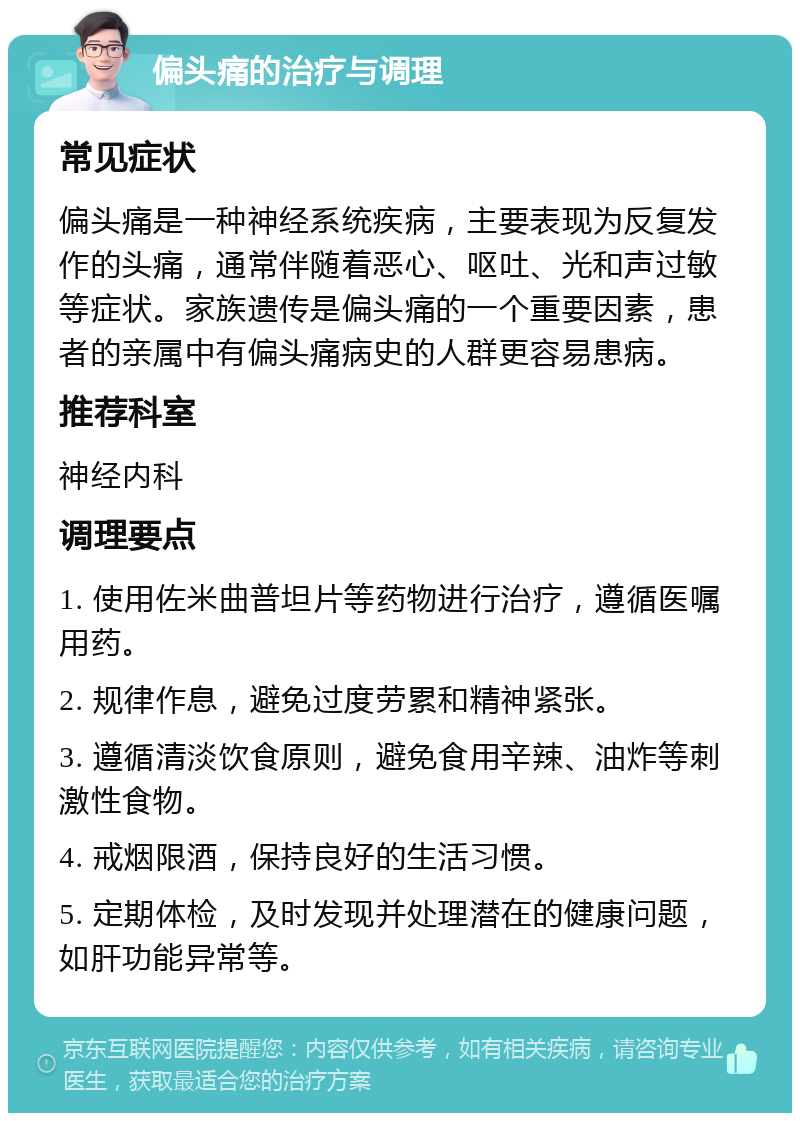 偏头痛的治疗与调理 常见症状 偏头痛是一种神经系统疾病，主要表现为反复发作的头痛，通常伴随着恶心、呕吐、光和声过敏等症状。家族遗传是偏头痛的一个重要因素，患者的亲属中有偏头痛病史的人群更容易患病。 推荐科室 神经内科 调理要点 1. 使用佐米曲普坦片等药物进行治疗，遵循医嘱用药。 2. 规律作息，避免过度劳累和精神紧张。 3. 遵循清淡饮食原则，避免食用辛辣、油炸等刺激性食物。 4. 戒烟限酒，保持良好的生活习惯。 5. 定期体检，及时发现并处理潜在的健康问题，如肝功能异常等。