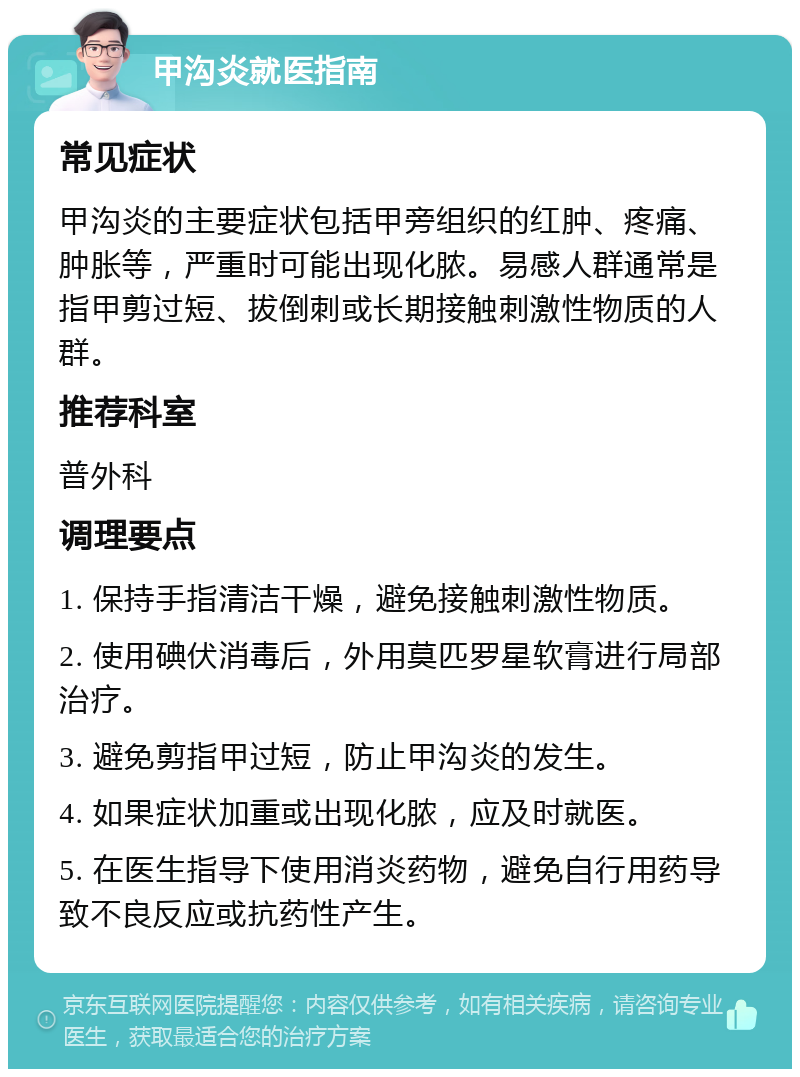 甲沟炎就医指南 常见症状 甲沟炎的主要症状包括甲旁组织的红肿、疼痛、肿胀等，严重时可能出现化脓。易感人群通常是指甲剪过短、拔倒刺或长期接触刺激性物质的人群。 推荐科室 普外科 调理要点 1. 保持手指清洁干燥，避免接触刺激性物质。 2. 使用碘伏消毒后，外用莫匹罗星软膏进行局部治疗。 3. 避免剪指甲过短，防止甲沟炎的发生。 4. 如果症状加重或出现化脓，应及时就医。 5. 在医生指导下使用消炎药物，避免自行用药导致不良反应或抗药性产生。