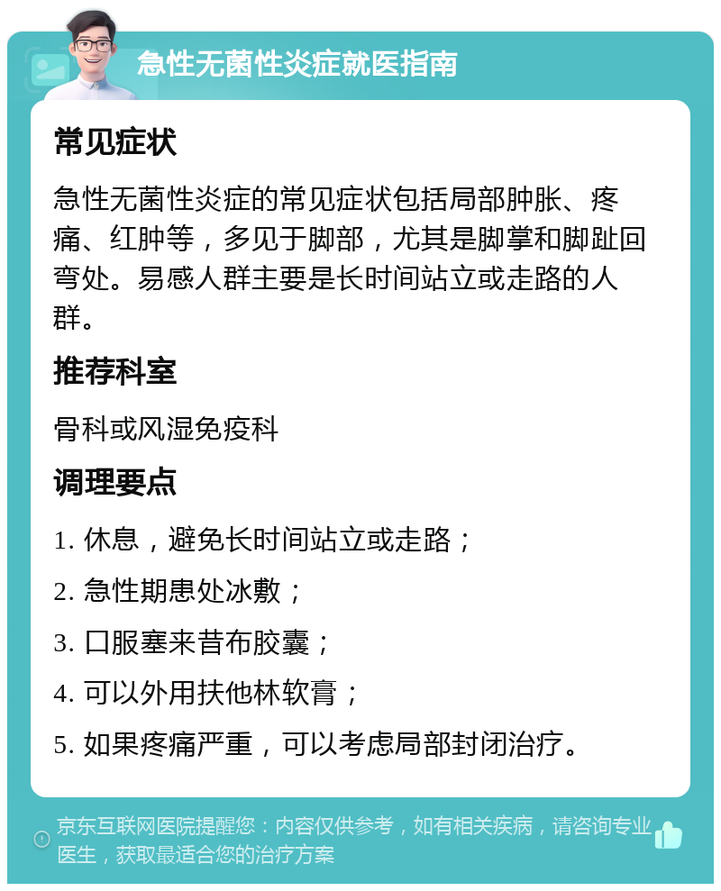 急性无菌性炎症就医指南 常见症状 急性无菌性炎症的常见症状包括局部肿胀、疼痛、红肿等，多见于脚部，尤其是脚掌和脚趾回弯处。易感人群主要是长时间站立或走路的人群。 推荐科室 骨科或风湿免疫科 调理要点 1. 休息，避免长时间站立或走路； 2. 急性期患处冰敷； 3. 口服塞来昔布胶囊； 4. 可以外用扶他林软膏； 5. 如果疼痛严重，可以考虑局部封闭治疗。