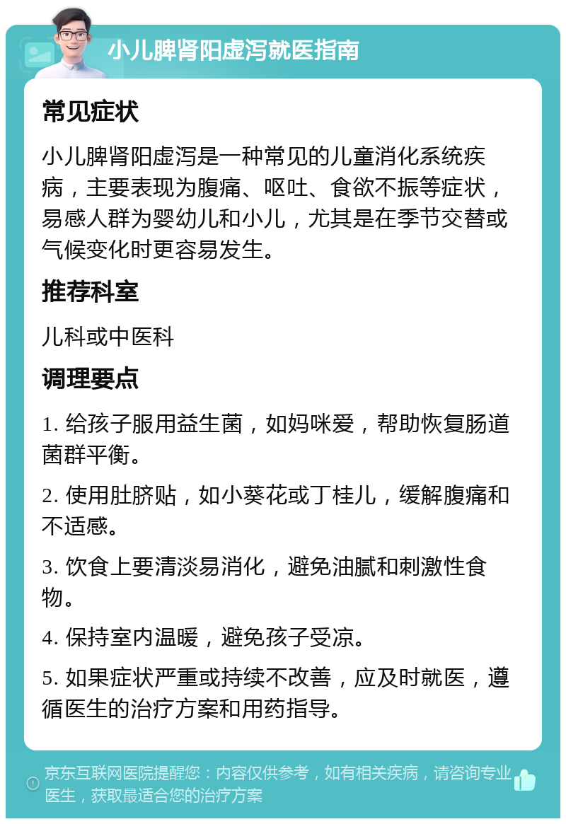 小儿脾肾阳虚泻就医指南 常见症状 小儿脾肾阳虚泻是一种常见的儿童消化系统疾病，主要表现为腹痛、呕吐、食欲不振等症状，易感人群为婴幼儿和小儿，尤其是在季节交替或气候变化时更容易发生。 推荐科室 儿科或中医科 调理要点 1. 给孩子服用益生菌，如妈咪爱，帮助恢复肠道菌群平衡。 2. 使用肚脐贴，如小葵花或丁桂儿，缓解腹痛和不适感。 3. 饮食上要清淡易消化，避免油腻和刺激性食物。 4. 保持室内温暖，避免孩子受凉。 5. 如果症状严重或持续不改善，应及时就医，遵循医生的治疗方案和用药指导。