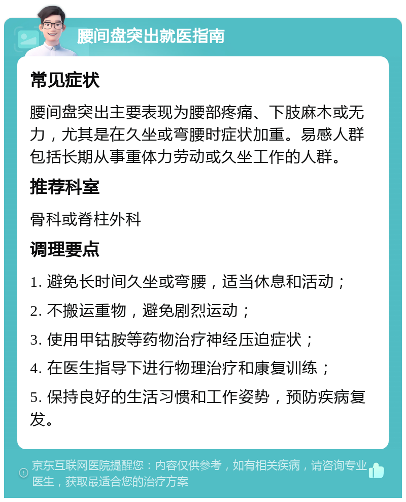 腰间盘突出就医指南 常见症状 腰间盘突出主要表现为腰部疼痛、下肢麻木或无力，尤其是在久坐或弯腰时症状加重。易感人群包括长期从事重体力劳动或久坐工作的人群。 推荐科室 骨科或脊柱外科 调理要点 1. 避免长时间久坐或弯腰，适当休息和活动； 2. 不搬运重物，避免剧烈运动； 3. 使用甲钴胺等药物治疗神经压迫症状； 4. 在医生指导下进行物理治疗和康复训练； 5. 保持良好的生活习惯和工作姿势，预防疾病复发。