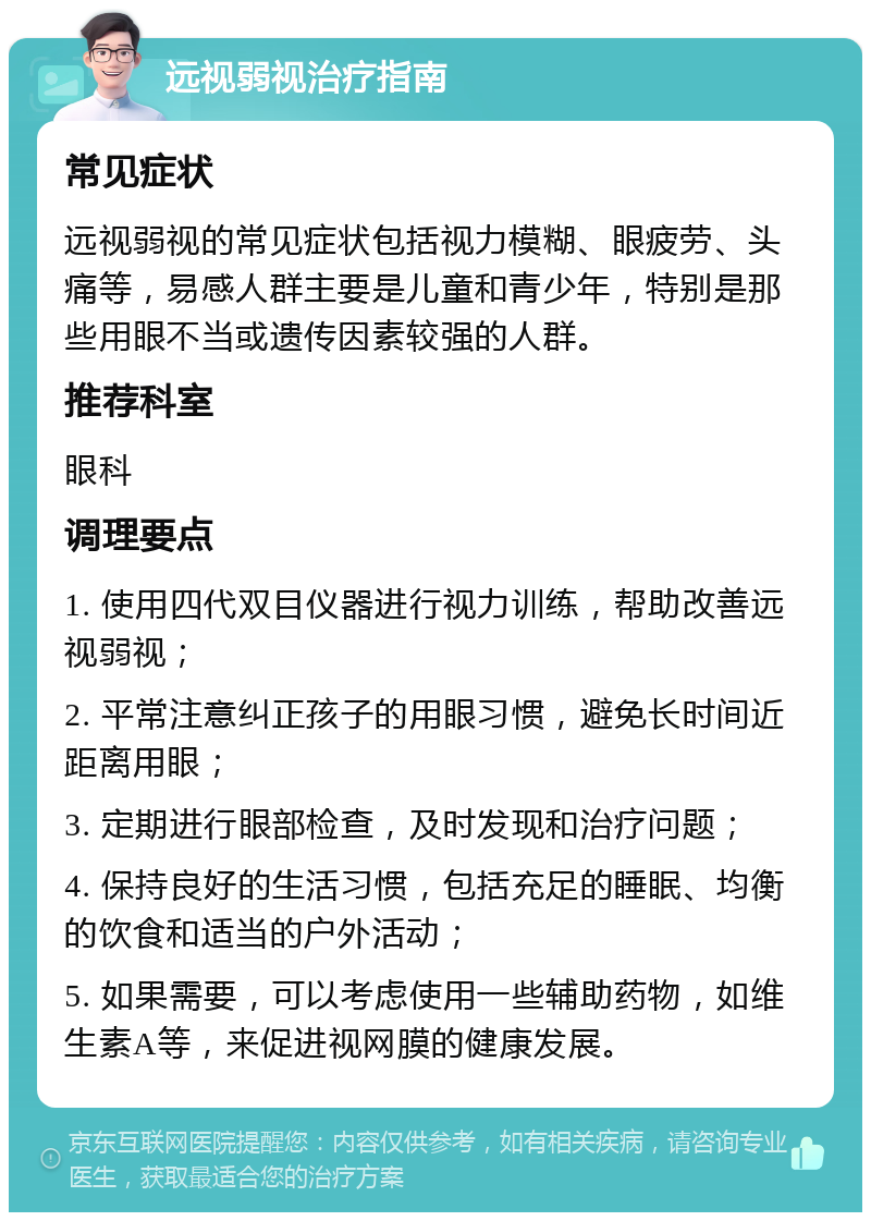 远视弱视治疗指南 常见症状 远视弱视的常见症状包括视力模糊、眼疲劳、头痛等，易感人群主要是儿童和青少年，特别是那些用眼不当或遗传因素较强的人群。 推荐科室 眼科 调理要点 1. 使用四代双目仪器进行视力训练，帮助改善远视弱视； 2. 平常注意纠正孩子的用眼习惯，避免长时间近距离用眼； 3. 定期进行眼部检查，及时发现和治疗问题； 4. 保持良好的生活习惯，包括充足的睡眠、均衡的饮食和适当的户外活动； 5. 如果需要，可以考虑使用一些辅助药物，如维生素A等，来促进视网膜的健康发展。