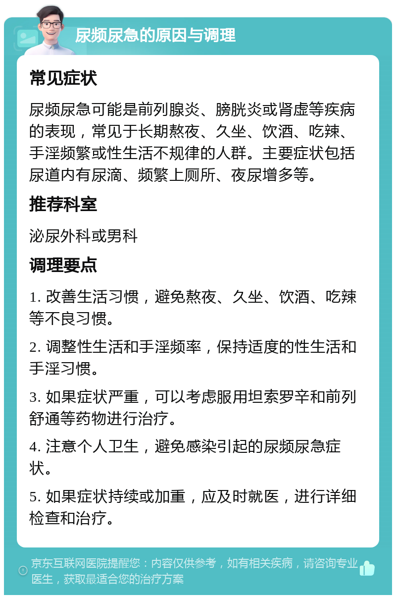 尿频尿急的原因与调理 常见症状 尿频尿急可能是前列腺炎、膀胱炎或肾虚等疾病的表现，常见于长期熬夜、久坐、饮酒、吃辣、手淫频繁或性生活不规律的人群。主要症状包括尿道内有尿滴、频繁上厕所、夜尿增多等。 推荐科室 泌尿外科或男科 调理要点 1. 改善生活习惯，避免熬夜、久坐、饮酒、吃辣等不良习惯。 2. 调整性生活和手淫频率，保持适度的性生活和手淫习惯。 3. 如果症状严重，可以考虑服用坦索罗辛和前列舒通等药物进行治疗。 4. 注意个人卫生，避免感染引起的尿频尿急症状。 5. 如果症状持续或加重，应及时就医，进行详细检查和治疗。