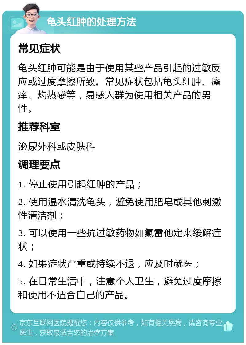 龟头红肿的处理方法 常见症状 龟头红肿可能是由于使用某些产品引起的过敏反应或过度摩擦所致。常见症状包括龟头红肿、瘙痒、灼热感等，易感人群为使用相关产品的男性。 推荐科室 泌尿外科或皮肤科 调理要点 1. 停止使用引起红肿的产品； 2. 使用温水清洗龟头，避免使用肥皂或其他刺激性清洁剂； 3. 可以使用一些抗过敏药物如氯雷他定来缓解症状； 4. 如果症状严重或持续不退，应及时就医； 5. 在日常生活中，注意个人卫生，避免过度摩擦和使用不适合自己的产品。