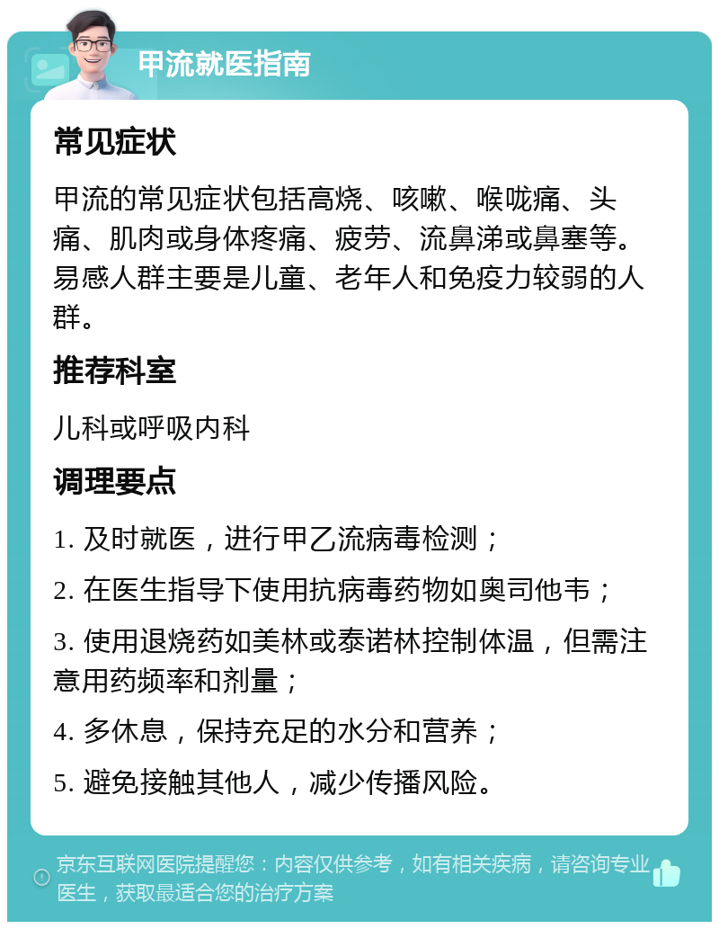 甲流就医指南 常见症状 甲流的常见症状包括高烧、咳嗽、喉咙痛、头痛、肌肉或身体疼痛、疲劳、流鼻涕或鼻塞等。易感人群主要是儿童、老年人和免疫力较弱的人群。 推荐科室 儿科或呼吸内科 调理要点 1. 及时就医，进行甲乙流病毒检测； 2. 在医生指导下使用抗病毒药物如奥司他韦； 3. 使用退烧药如美林或泰诺林控制体温，但需注意用药频率和剂量； 4. 多休息，保持充足的水分和营养； 5. 避免接触其他人，减少传播风险。