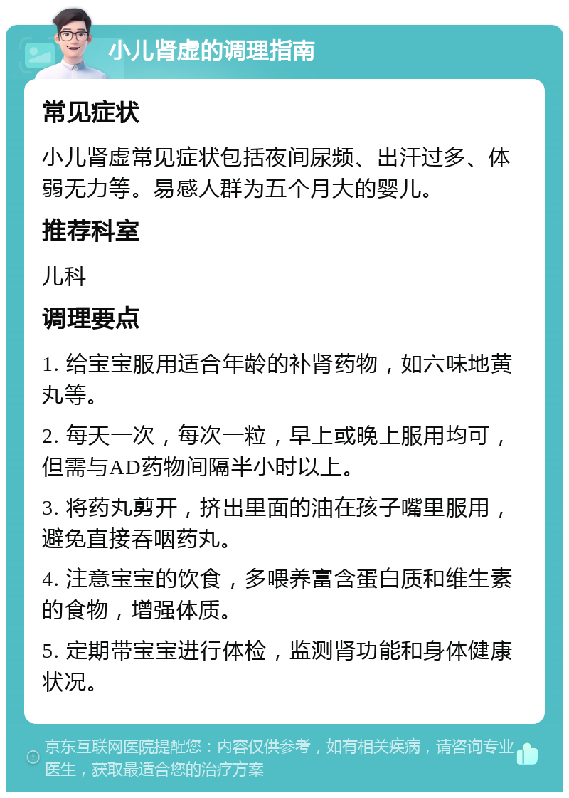 小儿肾虚的调理指南 常见症状 小儿肾虚常见症状包括夜间尿频、出汗过多、体弱无力等。易感人群为五个月大的婴儿。 推荐科室 儿科 调理要点 1. 给宝宝服用适合年龄的补肾药物，如六味地黄丸等。 2. 每天一次，每次一粒，早上或晚上服用均可，但需与AD药物间隔半小时以上。 3. 将药丸剪开，挤出里面的油在孩子嘴里服用，避免直接吞咽药丸。 4. 注意宝宝的饮食，多喂养富含蛋白质和维生素的食物，增强体质。 5. 定期带宝宝进行体检，监测肾功能和身体健康状况。