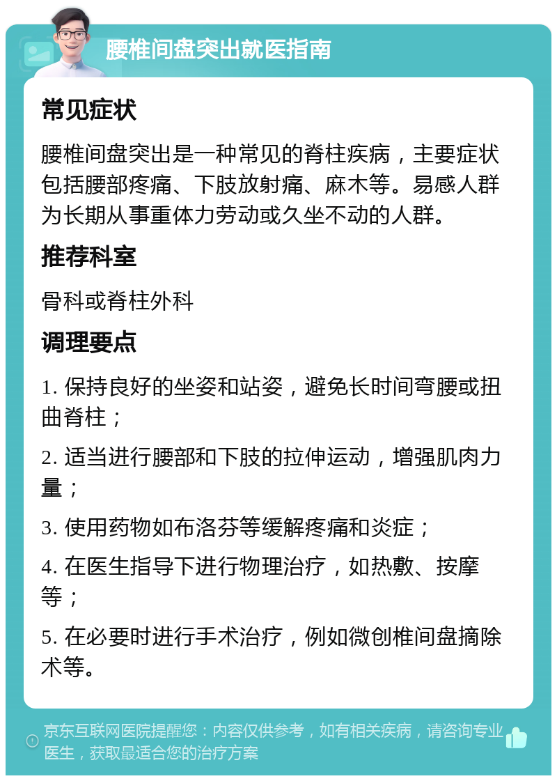 腰椎间盘突出就医指南 常见症状 腰椎间盘突出是一种常见的脊柱疾病，主要症状包括腰部疼痛、下肢放射痛、麻木等。易感人群为长期从事重体力劳动或久坐不动的人群。 推荐科室 骨科或脊柱外科 调理要点 1. 保持良好的坐姿和站姿，避免长时间弯腰或扭曲脊柱； 2. 适当进行腰部和下肢的拉伸运动，增强肌肉力量； 3. 使用药物如布洛芬等缓解疼痛和炎症； 4. 在医生指导下进行物理治疗，如热敷、按摩等； 5. 在必要时进行手术治疗，例如微创椎间盘摘除术等。