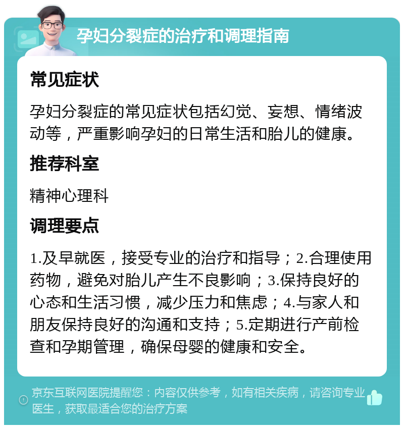 孕妇分裂症的治疗和调理指南 常见症状 孕妇分裂症的常见症状包括幻觉、妄想、情绪波动等，严重影响孕妇的日常生活和胎儿的健康。 推荐科室 精神心理科 调理要点 1.及早就医，接受专业的治疗和指导；2.合理使用药物，避免对胎儿产生不良影响；3.保持良好的心态和生活习惯，减少压力和焦虑；4.与家人和朋友保持良好的沟通和支持；5.定期进行产前检查和孕期管理，确保母婴的健康和安全。