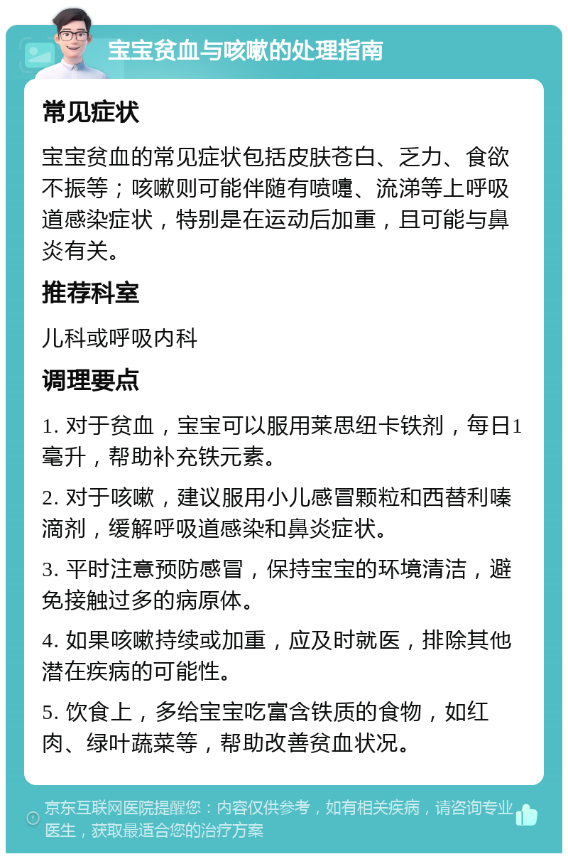 宝宝贫血与咳嗽的处理指南 常见症状 宝宝贫血的常见症状包括皮肤苍白、乏力、食欲不振等；咳嗽则可能伴随有喷嚏、流涕等上呼吸道感染症状，特别是在运动后加重，且可能与鼻炎有关。 推荐科室 儿科或呼吸内科 调理要点 1. 对于贫血，宝宝可以服用莱思纽卡铁剂，每日1毫升，帮助补充铁元素。 2. 对于咳嗽，建议服用小儿感冒颗粒和西替利嗪滴剂，缓解呼吸道感染和鼻炎症状。 3. 平时注意预防感冒，保持宝宝的环境清洁，避免接触过多的病原体。 4. 如果咳嗽持续或加重，应及时就医，排除其他潜在疾病的可能性。 5. 饮食上，多给宝宝吃富含铁质的食物，如红肉、绿叶蔬菜等，帮助改善贫血状况。