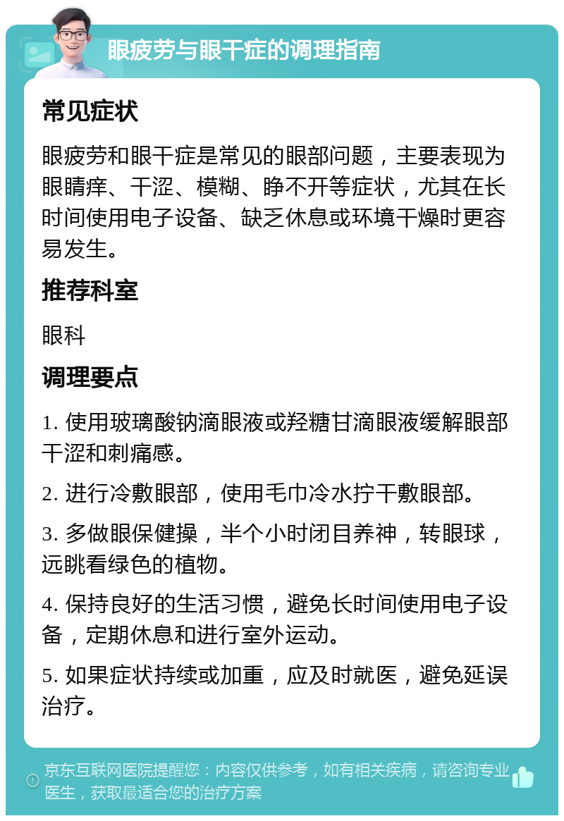 眼疲劳与眼干症的调理指南 常见症状 眼疲劳和眼干症是常见的眼部问题，主要表现为眼睛痒、干涩、模糊、睁不开等症状，尤其在长时间使用电子设备、缺乏休息或环境干燥时更容易发生。 推荐科室 眼科 调理要点 1. 使用玻璃酸钠滴眼液或羟糖甘滴眼液缓解眼部干涩和刺痛感。 2. 进行冷敷眼部，使用毛巾冷水拧干敷眼部。 3. 多做眼保健操，半个小时闭目养神，转眼球，远眺看绿色的植物。 4. 保持良好的生活习惯，避免长时间使用电子设备，定期休息和进行室外运动。 5. 如果症状持续或加重，应及时就医，避免延误治疗。