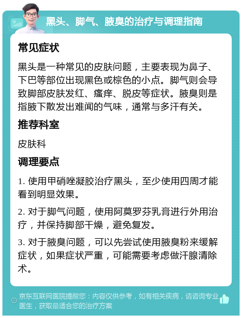 黑头、脚气、腋臭的治疗与调理指南 常见症状 黑头是一种常见的皮肤问题，主要表现为鼻子、下巴等部位出现黑色或棕色的小点。脚气则会导致脚部皮肤发红、瘙痒、脱皮等症状。腋臭则是指腋下散发出难闻的气味，通常与多汗有关。 推荐科室 皮肤科 调理要点 1. 使用甲硝唑凝胶治疗黑头，至少使用四周才能看到明显效果。 2. 对于脚气问题，使用阿莫罗芬乳膏进行外用治疗，并保持脚部干燥，避免复发。 3. 对于腋臭问题，可以先尝试使用腋臭粉来缓解症状，如果症状严重，可能需要考虑做汗腺清除术。