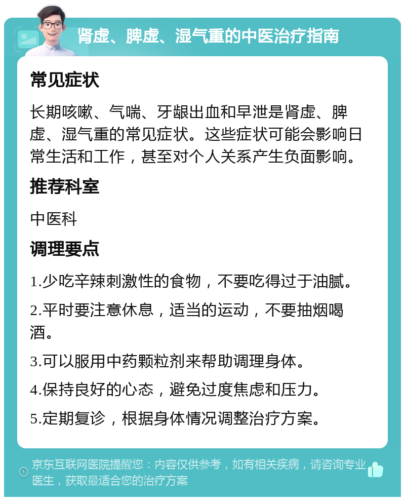 肾虚、脾虚、湿气重的中医治疗指南 常见症状 长期咳嗽、气喘、牙龈出血和早泄是肾虚、脾虚、湿气重的常见症状。这些症状可能会影响日常生活和工作，甚至对个人关系产生负面影响。 推荐科室 中医科 调理要点 1.少吃辛辣刺激性的食物，不要吃得过于油腻。 2.平时要注意休息，适当的运动，不要抽烟喝酒。 3.可以服用中药颗粒剂来帮助调理身体。 4.保持良好的心态，避免过度焦虑和压力。 5.定期复诊，根据身体情况调整治疗方案。