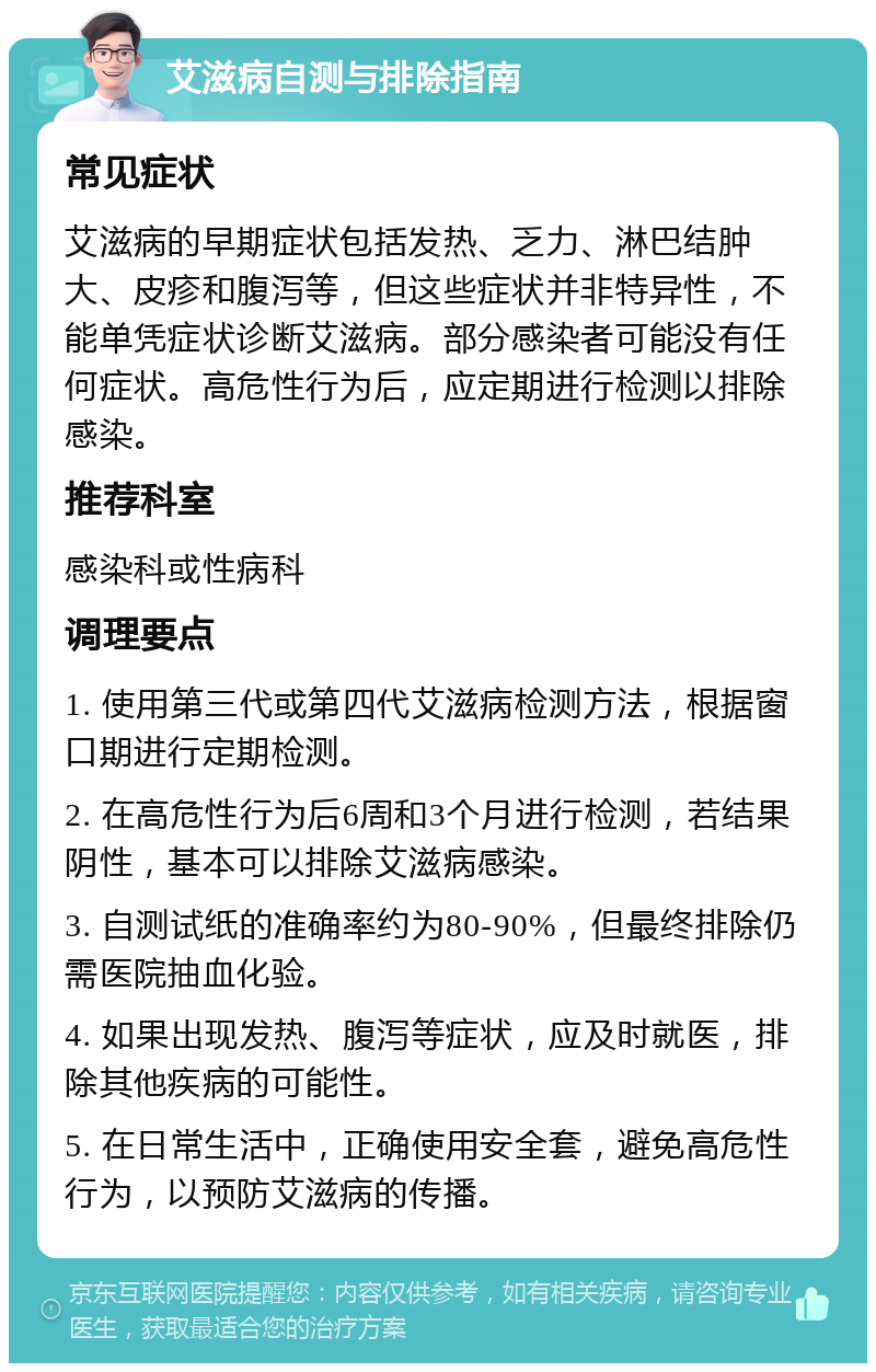 艾滋病自测与排除指南 常见症状 艾滋病的早期症状包括发热、乏力、淋巴结肿大、皮疹和腹泻等，但这些症状并非特异性，不能单凭症状诊断艾滋病。部分感染者可能没有任何症状。高危性行为后，应定期进行检测以排除感染。 推荐科室 感染科或性病科 调理要点 1. 使用第三代或第四代艾滋病检测方法，根据窗口期进行定期检测。 2. 在高危性行为后6周和3个月进行检测，若结果阴性，基本可以排除艾滋病感染。 3. 自测试纸的准确率约为80-90%，但最终排除仍需医院抽血化验。 4. 如果出现发热、腹泻等症状，应及时就医，排除其他疾病的可能性。 5. 在日常生活中，正确使用安全套，避免高危性行为，以预防艾滋病的传播。