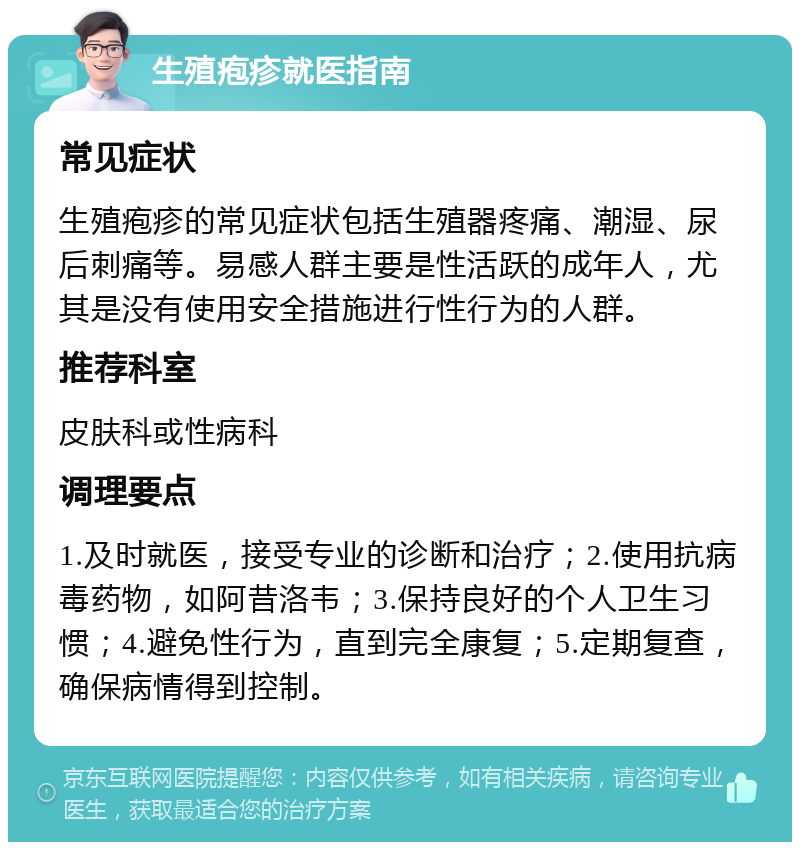 生殖疱疹就医指南 常见症状 生殖疱疹的常见症状包括生殖器疼痛、潮湿、尿后刺痛等。易感人群主要是性活跃的成年人，尤其是没有使用安全措施进行性行为的人群。 推荐科室 皮肤科或性病科 调理要点 1.及时就医，接受专业的诊断和治疗；2.使用抗病毒药物，如阿昔洛韦；3.保持良好的个人卫生习惯；4.避免性行为，直到完全康复；5.定期复查，确保病情得到控制。