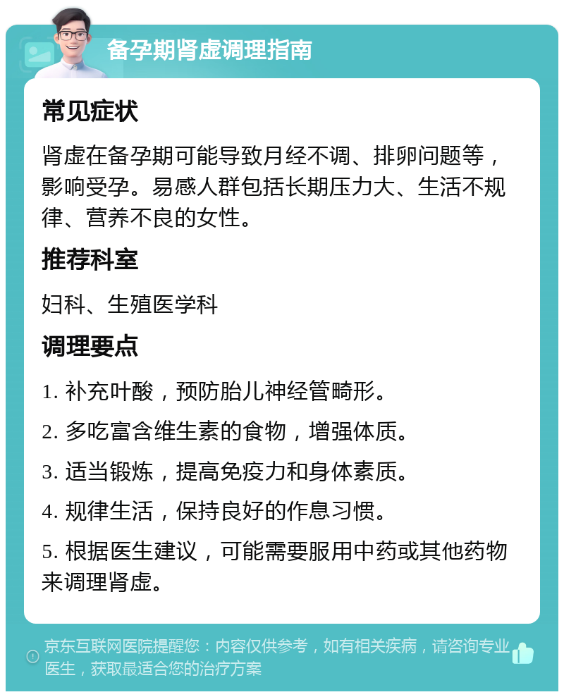 备孕期肾虚调理指南 常见症状 肾虚在备孕期可能导致月经不调、排卵问题等，影响受孕。易感人群包括长期压力大、生活不规律、营养不良的女性。 推荐科室 妇科、生殖医学科 调理要点 1. 补充叶酸，预防胎儿神经管畸形。 2. 多吃富含维生素的食物，增强体质。 3. 适当锻炼，提高免疫力和身体素质。 4. 规律生活，保持良好的作息习惯。 5. 根据医生建议，可能需要服用中药或其他药物来调理肾虚。