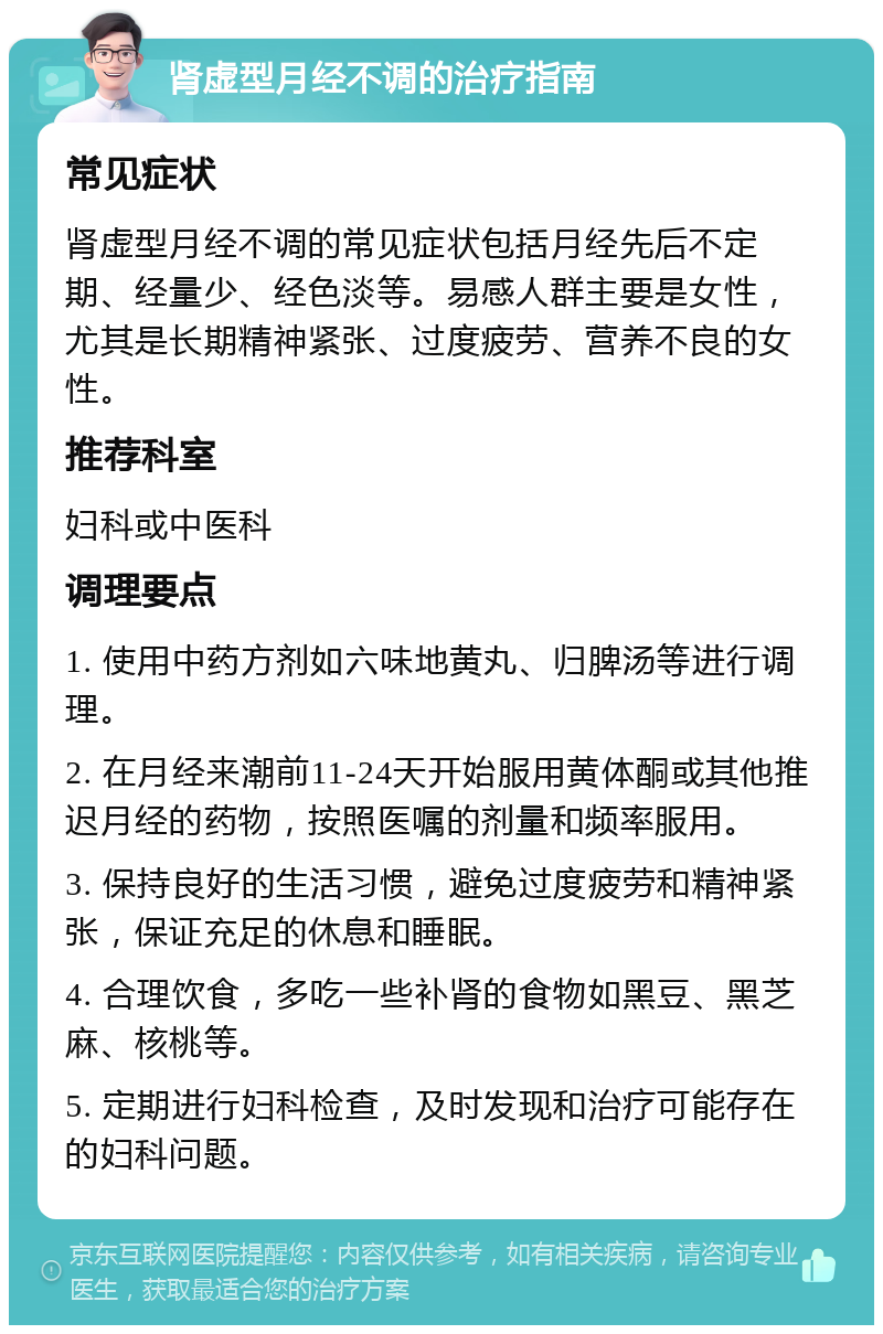 肾虚型月经不调的治疗指南 常见症状 肾虚型月经不调的常见症状包括月经先后不定期、经量少、经色淡等。易感人群主要是女性，尤其是长期精神紧张、过度疲劳、营养不良的女性。 推荐科室 妇科或中医科 调理要点 1. 使用中药方剂如六味地黄丸、归脾汤等进行调理。 2. 在月经来潮前11-24天开始服用黄体酮或其他推迟月经的药物，按照医嘱的剂量和频率服用。 3. 保持良好的生活习惯，避免过度疲劳和精神紧张，保证充足的休息和睡眠。 4. 合理饮食，多吃一些补肾的食物如黑豆、黑芝麻、核桃等。 5. 定期进行妇科检查，及时发现和治疗可能存在的妇科问题。