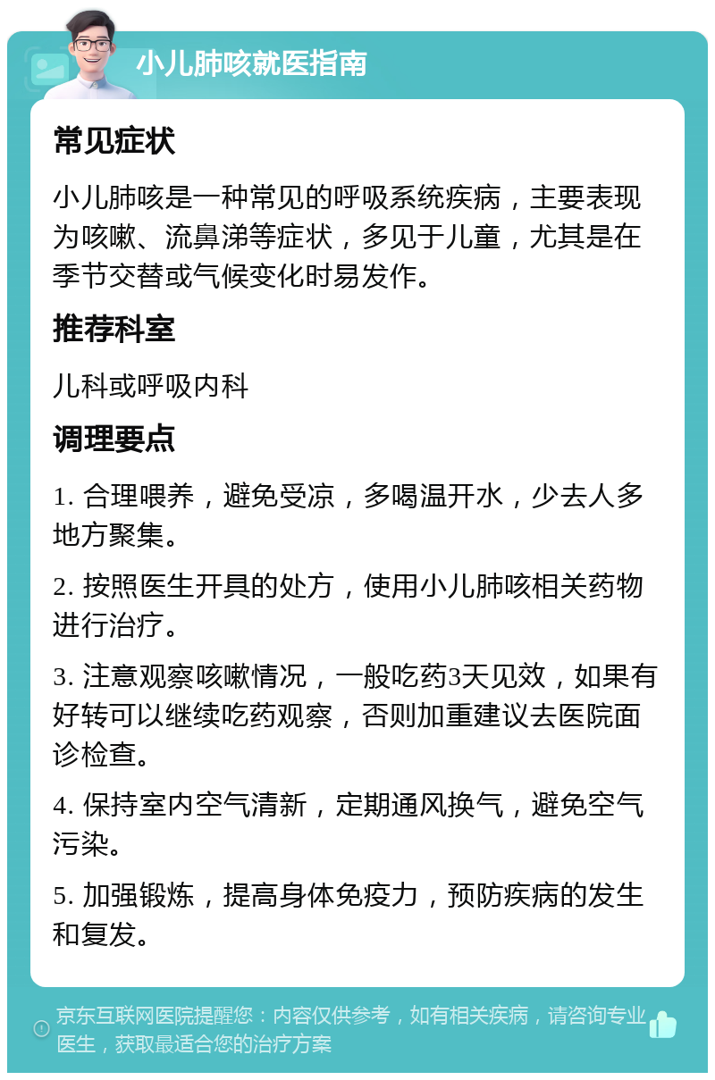 小儿肺咳就医指南 常见症状 小儿肺咳是一种常见的呼吸系统疾病，主要表现为咳嗽、流鼻涕等症状，多见于儿童，尤其是在季节交替或气候变化时易发作。 推荐科室 儿科或呼吸内科 调理要点 1. 合理喂养，避免受凉，多喝温开水，少去人多地方聚集。 2. 按照医生开具的处方，使用小儿肺咳相关药物进行治疗。 3. 注意观察咳嗽情况，一般吃药3天见效，如果有好转可以继续吃药观察，否则加重建议去医院面诊检查。 4. 保持室内空气清新，定期通风换气，避免空气污染。 5. 加强锻炼，提高身体免疫力，预防疾病的发生和复发。